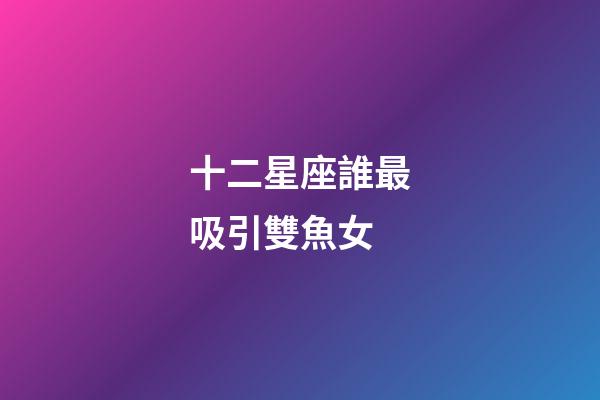 十二星座誰最吸引雙魚女-第1張-星座運勢-玄機派