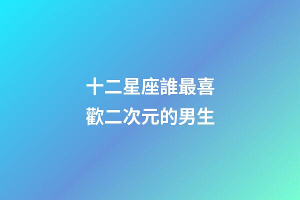 十二星座誰最喜歡二次元的男生-第1張-星座運勢-玄機派