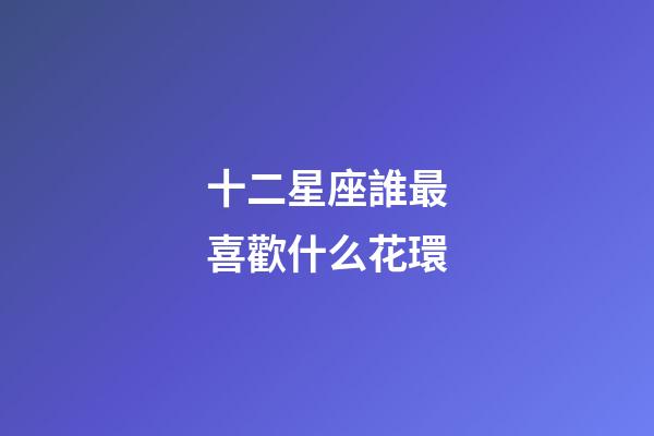 十二星座誰最喜歡什么花環-第1張-星座運勢-玄機派