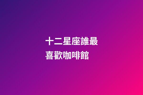 十二星座誰最喜歡咖啡館