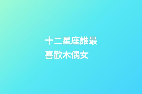 十二星座誰最喜歡木偶女-第1張-星座運勢-玄機派