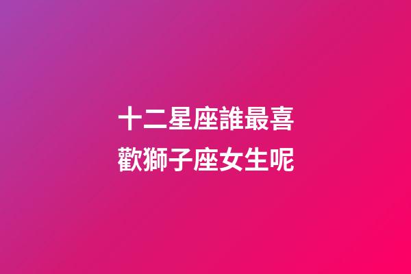 十二星座誰最喜歡獅子座女生呢-第1張-星座運勢-玄機派