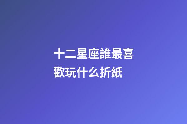 十二星座誰最喜歡玩什么折紙-第1張-星座運勢-玄機派