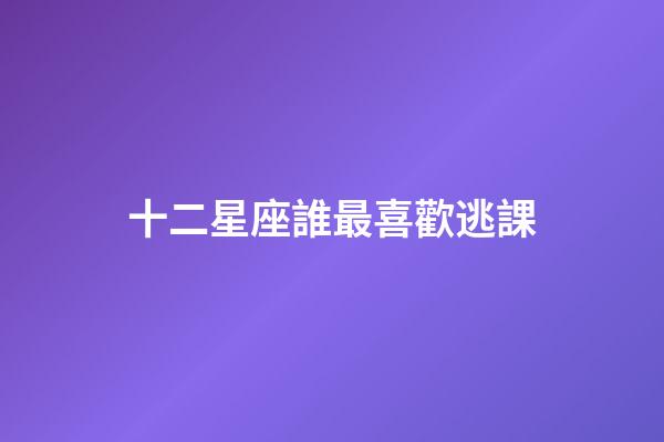 十二星座誰最喜歡逃課-第1張-星座運勢-玄機派
