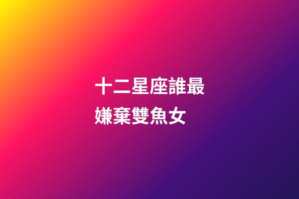 十二星座誰最嫌棄雙魚女-第1張-星座運勢-玄機派