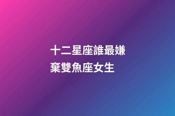 十二星座誰最嫌棄雙魚座女生-第1張-星座運勢-玄機派