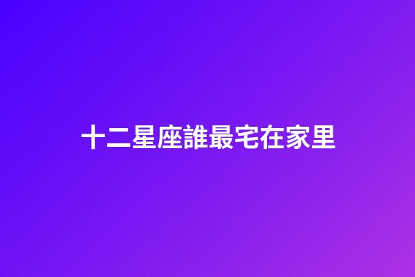 十二星座誰最宅在家里-第1張-星座運勢-玄機派