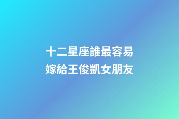 十二星座誰最容易嫁給王俊凱女朋友-第1張-星座運勢-玄機派