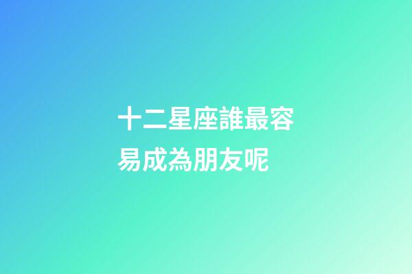 十二星座誰最容易成為朋友呢-第1張-星座運勢-玄機派
