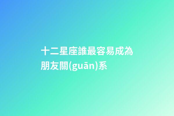 十二星座誰最容易成為朋友關(guān)系-第1張-星座運(yùn)勢(shì)-玄機(jī)派