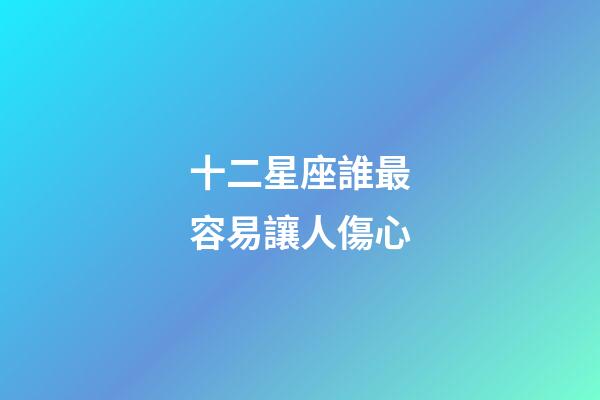 十二星座誰最容易讓人傷心-第1張-星座運勢-玄機派