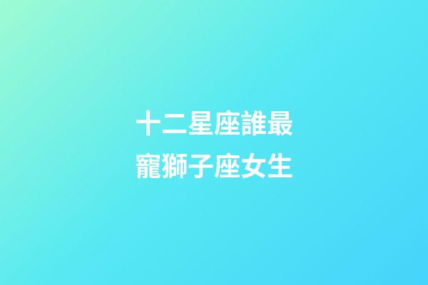 十二星座誰最寵獅子座女生-第1張-星座運勢-玄機派