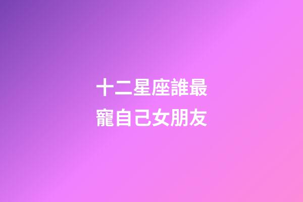 十二星座誰最寵自己女朋友-第1張-星座運勢-玄機派