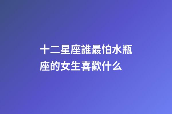 十二星座誰最怕水瓶座的女生喜歡什么-第1張-星座運勢-玄機(jī)派