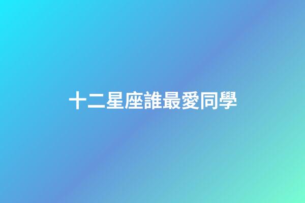 十二星座誰最愛同學-第1張-星座運勢-玄機派