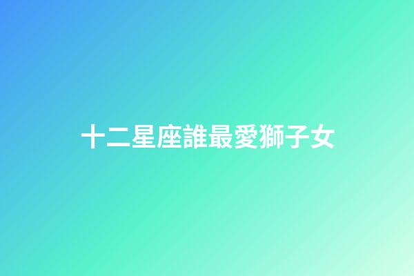 十二星座誰最愛獅子女-第1張-星座運勢-玄機派