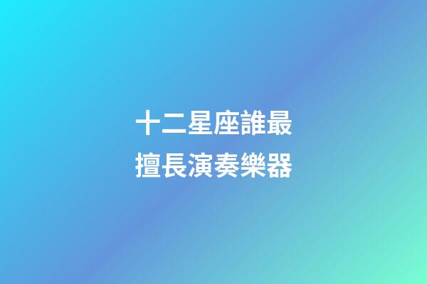 十二星座誰最擅長演奏樂器-第1張-星座運勢-玄機派