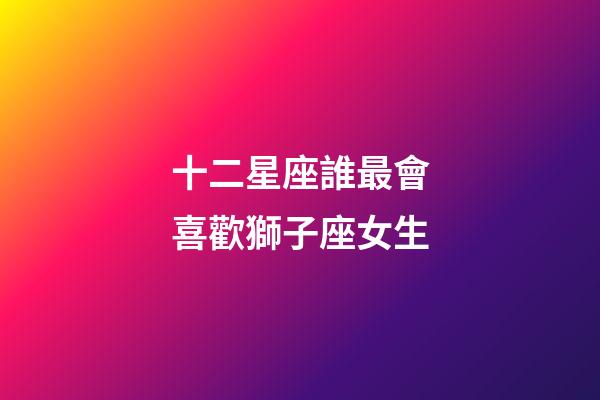 十二星座誰最會喜歡獅子座女生-第1張-星座運勢-玄機派