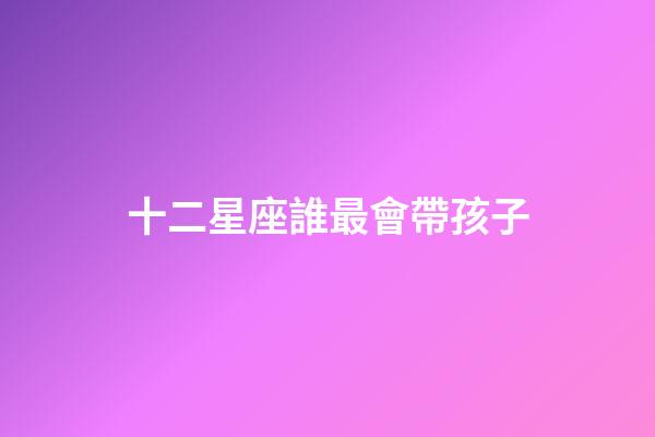 十二星座誰最會帶孩子-第1張-星座運勢-玄機派