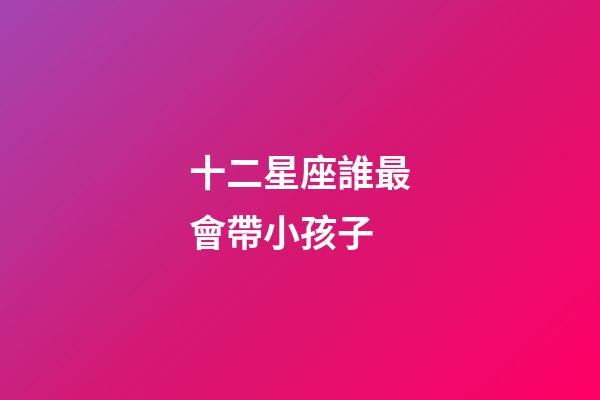十二星座誰最會帶小孩子-第1張-星座運勢-玄機派