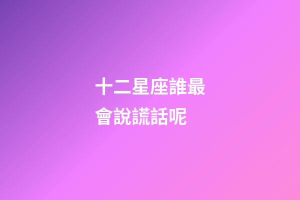 十二星座誰最會說謊話呢-第1張-星座運勢-玄機派