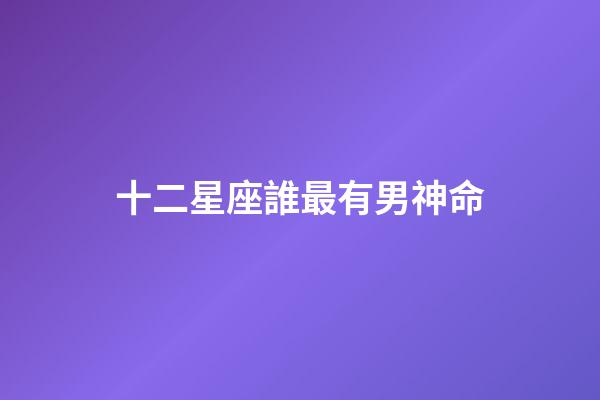 十二星座誰最有男神命-第1張-星座運勢-玄機派
