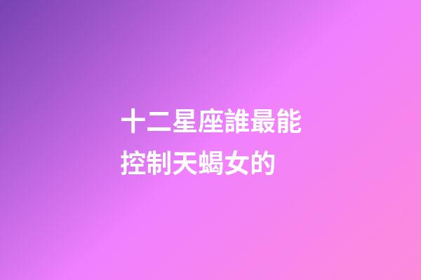 十二星座誰最能控制天蝎女的-第1張-星座運勢-玄機派