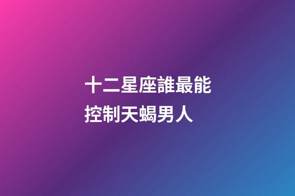 十二星座誰最能控制天蝎男人-第1張-星座運勢-玄機派