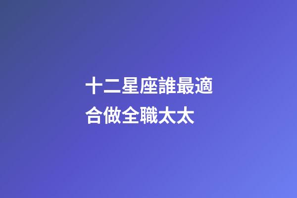 十二星座誰最適合做全職太太-第1張-星座運勢-玄機派