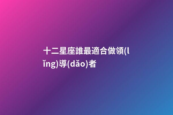 十二星座誰最適合做領(lǐng)導(dǎo)者
