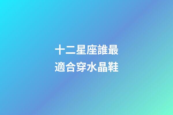十二星座誰最適合穿水晶鞋-第1張-星座運勢-玄機派