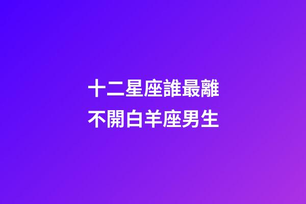 十二星座誰最離不開白羊座男生-第1張-星座運勢-玄機派