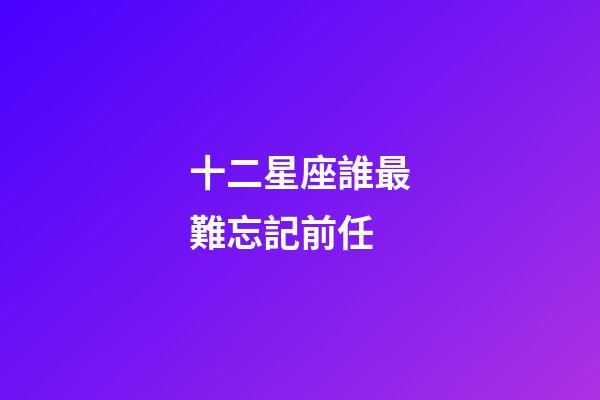 十二星座誰最難忘記前任-第1張-星座運勢-玄機派