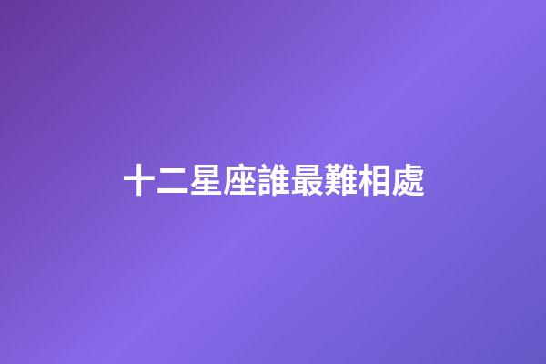 十二星座誰最難相處-第1張-星座運勢-玄機派