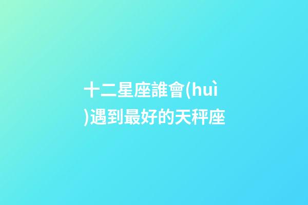十二星座誰會(huì)遇到最好的天秤座-第1張-星座運(yùn)勢(shì)-玄機(jī)派