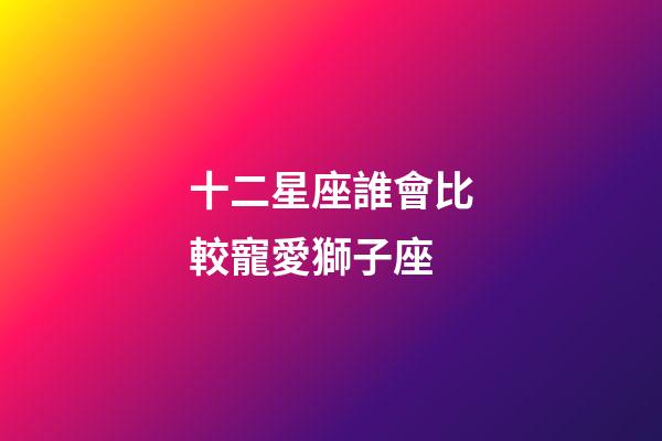 十二星座誰會比較寵愛獅子座-第1張-星座運勢-玄機派