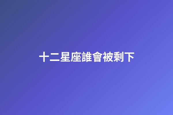 十二星座誰會被剩下-第1張-星座運勢-玄機派