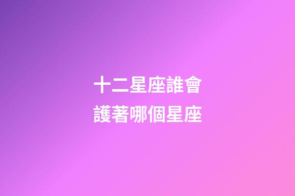 十二星座誰會護著哪個星座-第1張-星座運勢-玄機派