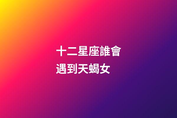 十二星座誰會遇到天蝎女-第1張-星座運勢-玄機派