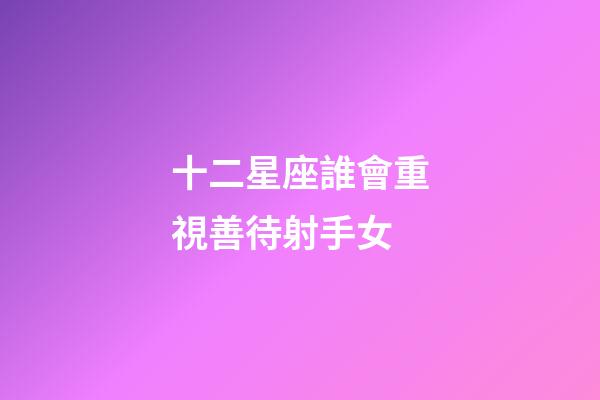 十二星座誰會重視善待射手女-第1張-星座運勢-玄機派