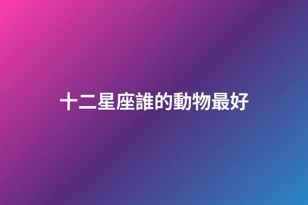 十二星座誰的動物最好-第1張-星座運勢-玄機派