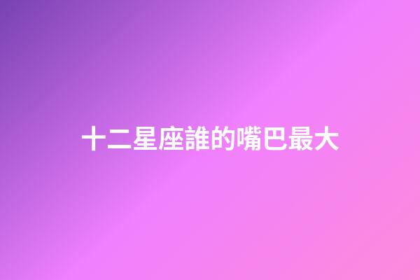 十二星座誰的嘴巴最大