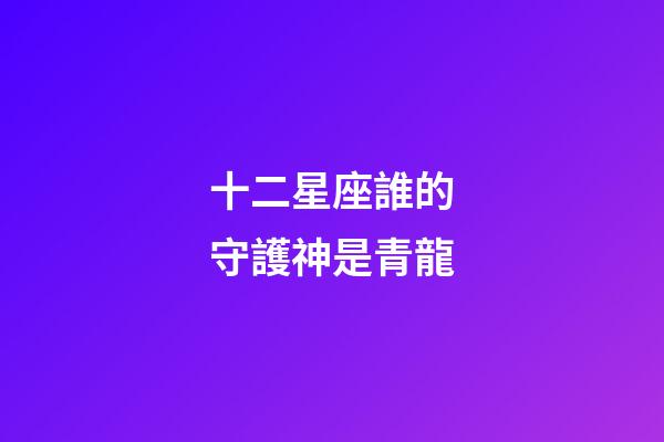 十二星座誰的守護神是青龍-第1張-星座運勢-玄機派