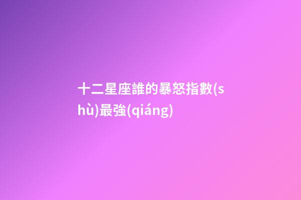 十二星座誰的暴怒指數(shù)最強(qiáng)-第1張-星座運(yùn)勢-玄機(jī)派