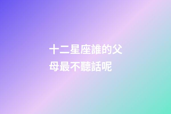 十二星座誰的父母最不聽話呢-第1張-星座運(yùn)勢-玄機(jī)派