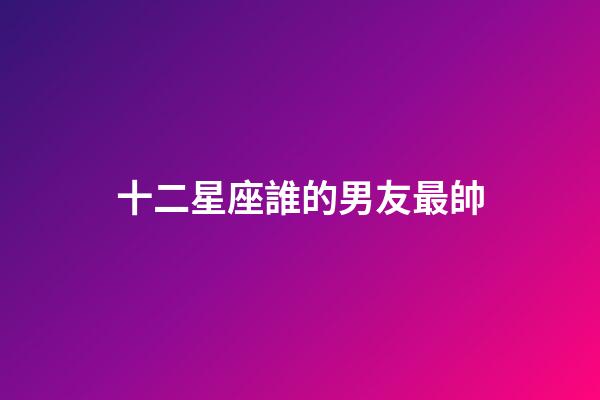 十二星座誰的男友最帥-第1張-星座運勢-玄機派