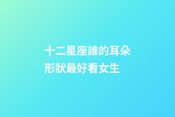 十二星座誰的耳朵形狀最好看女生-第1張-星座運勢-玄機派