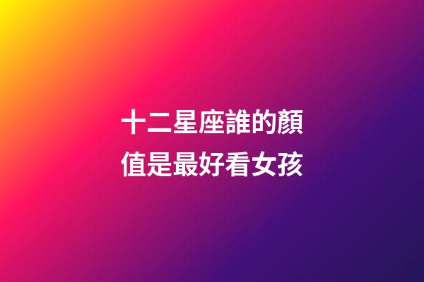 十二星座誰的顏值是最好看女孩-第1張-星座運勢-玄機派