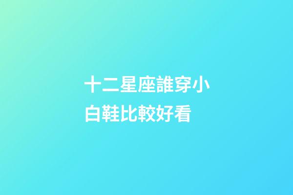 十二星座誰穿小白鞋比較好看-第1張-星座運勢-玄機派