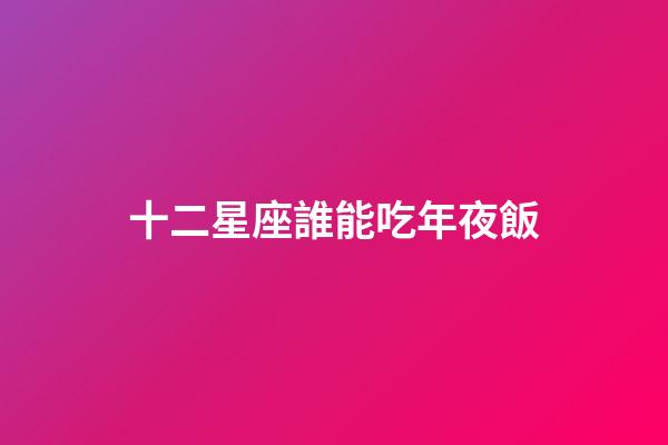 十二星座誰能吃年夜飯-第1張-星座運勢-玄機派